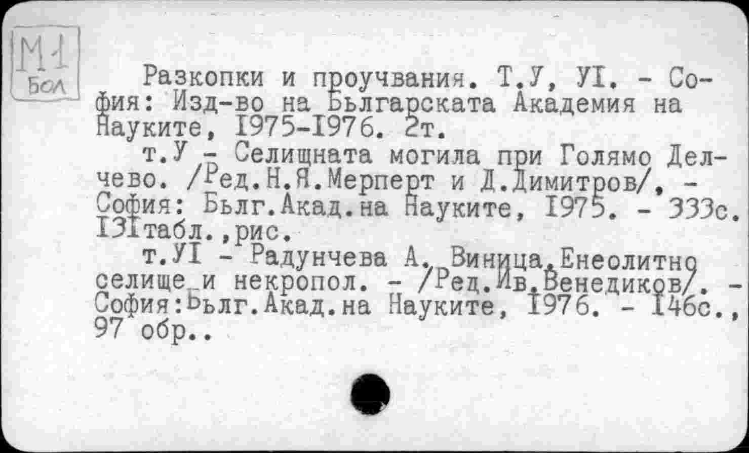 ﻿ІШІ
5сл Разкопки и проучвания. Т.У, УІ. - София: Изд-во на Ььлгарската Академия на Науките, 1975-1976. 2т.
т.У - Селищната могила при Голямо Дел-чево. /Ред.Н.Я.Мерперт и Д.Димитров/, -София: Бьлг.Акад.на Науките, 1975. - 333с. ІЗітабл.,рис.
т.УІ - Радунчева А. Виница.Енеолитно селище и некропол. - /Рец.Ив.Венециков/. -София:Ььлг.Акад.на Науките, 1976. - 146с., 97 обр..